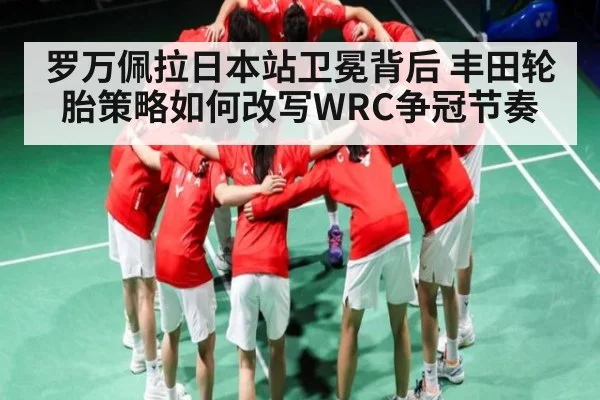 罗万佩拉日本站卫冕背后 丰田轮胎策略如何改写WRC争冠节奏